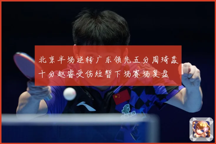 北京半场逆转广东领先五分周琦轰十分赵睿受伤短暂下场赛场复盘