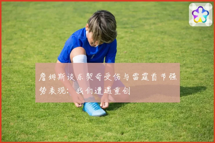 詹姆斯谈东契奇受伤与雷霆首节强势表现：我们遭遇重创