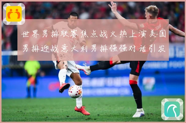 世界男排联赛焦点战火热上演美国男排迎战意大利男排强强对话引发球迷期待
