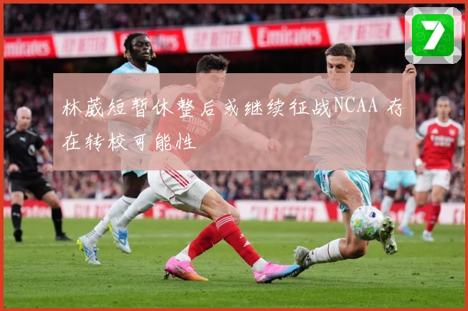 林葳短暂休整后或继续征战NCAA 存在转校可能性