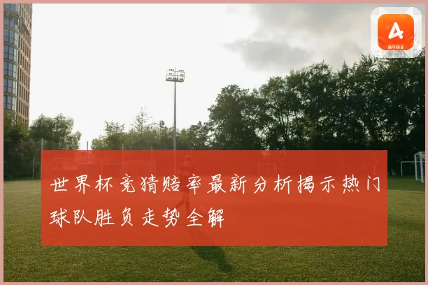 世界杯竞猜赔率最新分析揭示热门球队胜负走势全解
