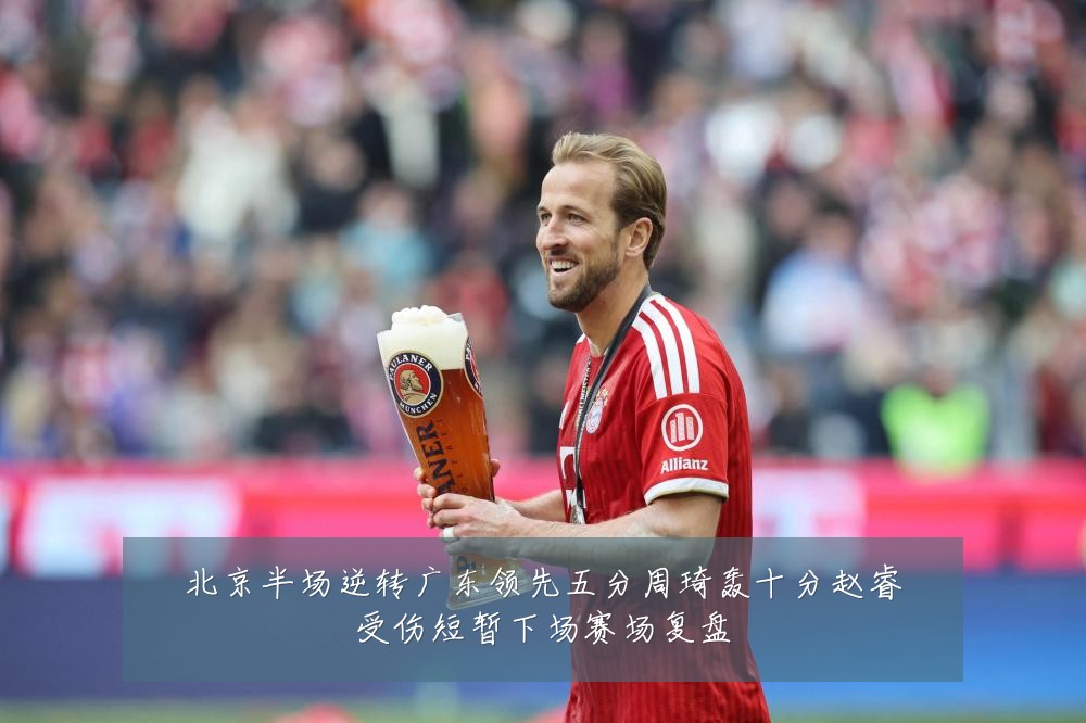 北京半场逆转广东领先五分周琦轰十分赵睿受伤短暂下场赛场复盘