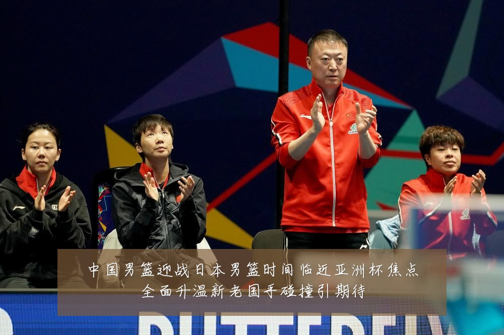 中国男篮迎战日本男篮时间临近亚洲杯焦点全面升温新老国手碰撞引期待